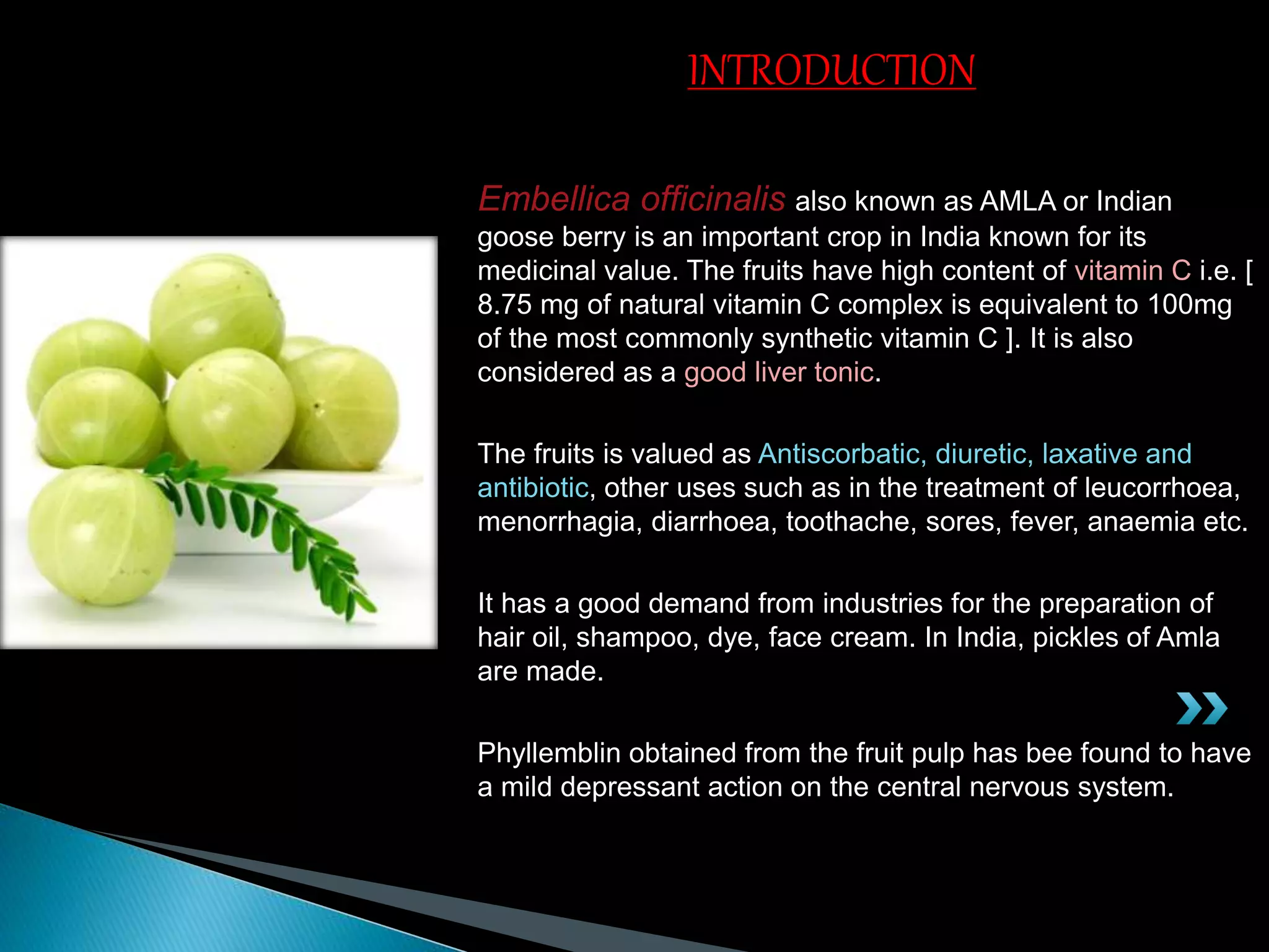Embellica officinalis also known as AMLA or Indian
goose berry is an important crop in India known for its
medicinal value. The fruits have high content of vitamin C i.e. [
8.75 mg of natural vitamin C complex is equivalent to 100mg
of the most commonly synthetic vitamin C ]. It is also
considered as a good liver tonic.
The fruits is valued as Antiscorbatic, diuretic, laxative and
antibiotic, other uses such as in the treatment of leucorrhoea,
menorrhagia, diarrhoea, toothache, sores, fever, anaemia etc.
It has a good demand from industries for the preparation of
hair oil, shampoo, dye, face cream. In India, pickles of Amla
are made.
Phyllemblin obtained from the fruit pulp has bee found to have
a mild depressant action on the central nervous system.
INTRODUCTION
 