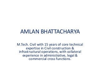AMLAN BHATTACHARYA
M.Tech. Civil with 15 years of core technical
expertise in Civil construction &
infrastructural operations, with collateral
experience in administrative, legal &
commercial cross functions.
 