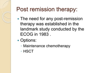 Post remission therapy:
 The need for any post-remission
therapy was established in the
landmark study conducted by the
ECOG in 1983 .
 Options:
◦ Maintenance chemotherapy
◦ HSCT
 