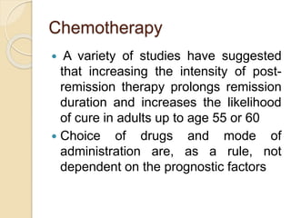 Chemotherapy
 A variety of studies have suggested
that increasing the intensity of post-
remission therapy prolongs remission
duration and increases the likelihood
of cure in adults up to age 55 or 60
 Choice of drugs and mode of
administration are, as a rule, not
dependent on the prognostic factors
 