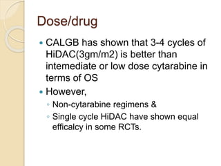 Dose/drug
 CALGB has shown that 3-4 cycles of
HiDAC(3gm/m2) is better than
intemediate or low dose cytarabine in
terms of OS
 However,
◦ Non-cytarabine regimens &
◦ Single cycle HiDAC have shown equal
efficalcy in some RCTs.
 