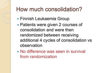 How much consolidation?
 Finnish Leukaemia Group
 Patients were given 2 courses of
consolidation and were then
randomized between receiving
additional 4 cycles of consolidation vs
observation
 No difference was seen in survival
from randomization
 