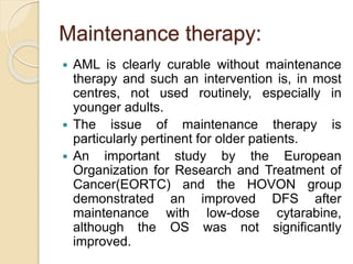 Maintenance therapy:
 AML is clearly curable without maintenance
therapy and such an intervention is, in most
centres, not used routinely, especially in
younger adults.
 The issue of maintenance therapy is
particularly pertinent for older patients.
 An important study by the European
Organization for Research and Treatment of
Cancer(EORTC) and the HOVON group
demonstrated an improved DFS after
maintenance with low-dose cytarabine,
although the OS was not significantly
improved.
 