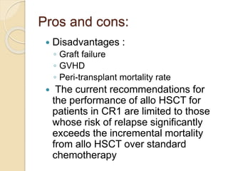 Pros and cons:
 Disadvantages :
◦ Graft failure
◦ GVHD
◦ Peri-transplant mortality rate
 The current recommendations for
the performance of allo HSCT for
patients in CR1 are limited to those
whose risk of relapse significantly
exceeds the incremental mortality
from allo HSCT over standard
chemotherapy
 