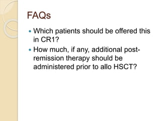 FAQs
 Which patients should be offered this
in CR1?
 How much, if any, additional post-
remission therapy should be
administered prior to allo HSCT?
 