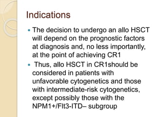 Indications
 The decision to undergo an allo HSCT
will depend on the prognostic factors
at diagnosis and, no less importantly,
at the point of achieving CR1
 Thus, allo HSCT in CR1should be
considered in patients with
unfavorable cytogenetics and those
with intermediate-risk cytogenetics,
except possibly those with the
NPM1+/Flt3-ITD– subgroup
 