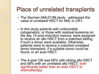 Place of unrelated transplants
 The German AML01/99 study : addressed the
value of unrelated HSCT for AML in CR1.
 In this study patients with unfavorable
cytogenetics, or those with residual leukemia on
the day 15 post-induction marrow, were assigned
to receive an allo HSCT from a matched sibling,
if such a donor were available. Otherwise,
patients were to receive a matched unrelated
donor transplant, if a suitable donor could be
found, or an auto HSCT.
 The 4-year OS was 68% with sibling allo HSCT
and 56% with an unrelated allo HSCT; both
significantly better than an auto HSCT or
chemotherapy
 