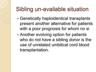 Sibling un-available situation
 Genetically haploidentical transplants
present another alternative for patients
with a poor prognosis for whom no si
 Another evolving option for patients
who do not have a sibling donor is the
use of unrelated umbilical cord blood
transplantation.
 
