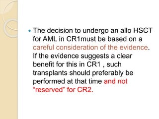  The decision to undergo an allo HSCT
for AML in CR1must be based on a
careful consideration of the evidence.
If the evidence suggests a clear
benefit for this in CR1 , such
transplants should preferably be
performed at that time and not
“reserved” for CR2.
 