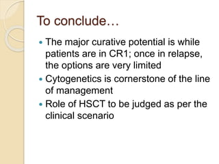 To conclude…
 The major curative potential is while
patients are in CR1; once in relapse,
the options are very limited
 Cytogenetics is cornerstone of the line
of management
 Role of HSCT to be judged as per the
clinical scenario
 