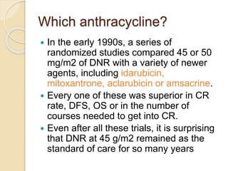Which anthracycline?
 In the early 1990s, a series of
randomized studies compared 45 or 50
mg/m2 of DNR with a variety of newer
agents, including idarubicin,
mitoxantrone, aclarubicin or amsacrine.
 Every one of these was superior in CR
rate, DFS, OS or in the number of
courses needed to get into CR.
 Even after all these trials, it is surprising
that DNR at 45 g/m2 remained as the
standard of care for so many years
 