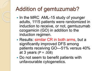 Addition of gemtuzumab?
 In the MRC AML-15 study of younger
adults, 1115 patients were randomized in
induction to receive, or not, gemtuzumab
ozogamicin (GO) in addition to the
induction regimen.
 Results: similar CR in both arms, but a
significantly improved DFS among
patients receiving GO—51% versus 40%
at 3 years (P = .008)
 Do not seem to benefit patients with
unfavourable cytogenetics.
 