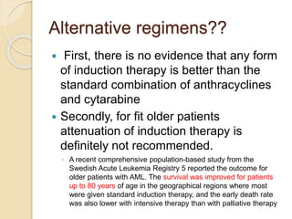 Alternative regimens??
 First, there is no evidence that any form
of induction therapy is better than the
standard combination of anthracyclines
and cytarabine
 Secondly, for fit older patients
attenuation of induction therapy is
definitely not recommended.
◦ A recent comprehensive population-based study from the
Swedish Acute Leukemia Registry 5 reported the outcome for
older patients with AML. The survival was improved for patients
up to 80 years of age in the geographical regions where most
were given standard induction therapy, and the early death rate
was also lower with intensive therapy than with palliative therapy
 