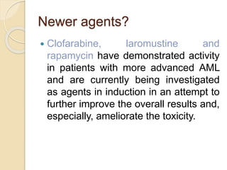 Newer agents?
 Clofarabine, laromustine and
rapamycin have demonstrated activity
in patients with more advanced AML
and are currently being investigated
as agents in induction in an attempt to
further improve the overall results and,
especially, ameliorate the toxicity.
 