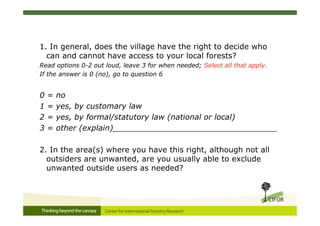 1. In general, does the village have the right to decide who
  can and cannot have access to your local forests?
Read options 0-2 out loud, leave 3 for when needed; Select all that apply.
If the answer is 0 (no), go to question 6


0   =   no
1   =   yes, by customary law
2   =   yes, by formal/statutory law (national or local)
3   =   other (explain)__________________________________

2. In the area(s) where you have this right, although not all
  outsiders are unwanted, are you usually able to exclude
  unwanted outside users as needed?
 