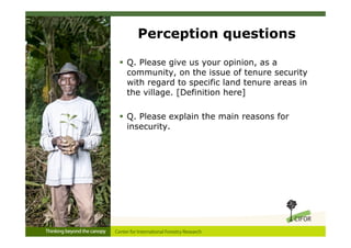 Perception questions

 Q. Please give us your opinion, as a
  community, on the issue of tenure security
  with regard to specific land tenure areas in
  the village. [Definition here]

 Q. Please explain the main reasons for
  insecurity.
 