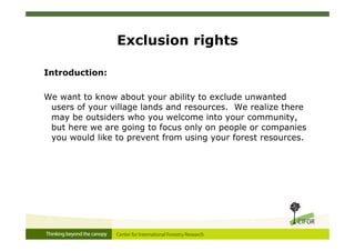 Exclusion rights

Introduction:

We want to know about your ability to exclude unwanted
 users of your village lands and resources. We realize there
 may be outsiders who you welcome into your community,
 but here we are going to focus only on people or companies
 you would like to prevent from using your forest resources.
 