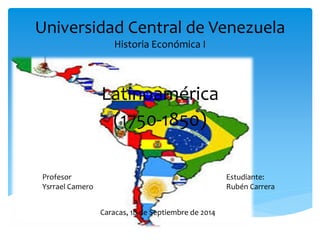 Universidad Central de Venezuela 
Historia Económica I 
Latinoamérica 
(1750-1850) 
Profesor 
Ysrrael Camero 
Estudiante: 
Rubén Carrera 
Caracas, 18 de Septiembre de 2014 
 
