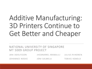Additive Manufacturing:
3D Printers Continue to
Get Better and Cheaper
NATIONAL UNIVERSITY OF SINGAPORE
MT 5009 GROUP PROJECT
JANI ADOLFSSON JHOANAMEL MANALILI JULIUS RIIKONEN
JOHANNES NOEKE JONI SALMELA TOBIAS KOBOLD
 