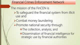 Financial Crimes Enforcement Network
The mission of the FinCEN is
To safeguard the financial system from illicit
use and
Combat money laundering
Promote national security through
The collection, analysis, and
Dissemination of financial intelligence for
strategic use by financial authorities
 