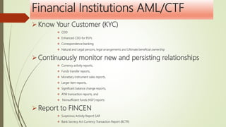 Financial Institutions AML/CTF
 Know Your Customer (KYC)
 CDD
 Enhanced CDD for PEPs
 Correspondence banking
 Natural and Legal persons, legal arrangements and Ultimate beneficial ownership
 Continuously monitor new and persisting relationships
 Currency activity reports,
 Funds transfer reports,
 Monetary instrument sales reports,
 Larger item reports,
 Significant balance change reports,
 ATM transaction reports, and
 Nonsufficient funds (NSF) reports
 Report to FINCEN
 Suspicious Activity Report SAR
 Bank Secrecy Act Currency Transaction Report (BCTR)
 