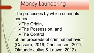 Money Laundering
The processes by which criminals
conceal:
The Origin,
The Possession, and
The Control
of the proceeds of criminal behavior
(Cassara, 2016; Christensen, 2011;
Olatunde Julius & Lauwo, 2012).
 