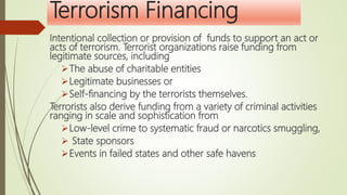 Terrorism Financing
Intentional collection or provision of funds to support an act or
acts of terrorism. Terrorist organizations raise funding from
legitimate sources, including
The abuse of charitable entities
Legitimate businesses or
Self-financing by the terrorists themselves.
Terrorists also derive funding from a variety of criminal activities
ranging in scale and sophistication from
Low-level crime to systematic fraud or narcotics smuggling,
 State sponsors
Events in failed states and other safe havens.
 
