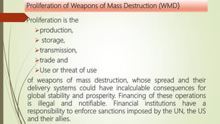 Proliferation of Weapons of Mass Destruction (WMD)
Proliferation is the
production,
 storage,
transmission,
trade and
Use or threat of use
of weapons of mass destruction, whose spread and their
delivery systems could have incalculable consequences for
global stability and prosperity. Financing of these operations
is illegal and notifiable. Financial institutions have a
responsibility to enforce sanctions imposed by the UN, the US
and their allies.
 