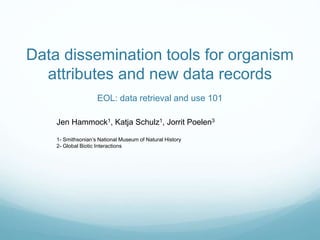 Data dissemination tools for organism
attributes and new data records
EOL: data retrieval and use 101
Jen Hammock1, Katja Schulz1, Jorrit Poelen3
1- Smithsonian’s National Museum of Natural History
2- Global Biotic Interactions
 