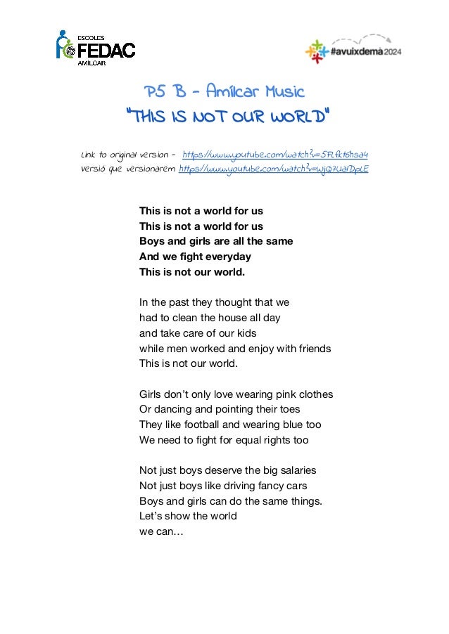 P5 B - Amílcar Music
“THIS IS NOT OUR WORLD”
Link to original version - https://www.youtube.com/watch?v=5FLfkt6hsa4
Versió que versionarem https://www.youtube.com/watch?v=WjQ7UalDpLE
This is not a world for us
This is not a world for us
Boys and girls are all the same
And we fight everyday
This is not our world.
In the past they thought that we
had to clean the house all day
and take care of our kids
while men worked and enjoy with friends
This is not our world.
Girls don’t only love wearing pink clothes
Or dancing and pointing their toes
They like football and wearing blue too
We need to fight for equal rights too
Not just boys deserve the big salaries
Not just boys like driving fancy cars
Boys and girls can do the same things.
Let’s show the world
we can…
 