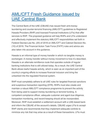 AML/CFT Fresh Guidance issued by
UAE Central Bank
The Central Bank of the UAE (CBUAE) has issued fresh anti-money
laundering and counter-terrorist financing (AML/CFT) guidelines to Registered
Hawala Providers (RHP) and licensed Financial Institutions (LFIs) that offer
services to RHP. The proposed guidance will help RHPs and LFIs understand
and effectively implement the statutory AML/CFT responsibilities set forth in
Federal Decree-Law No. (20) of 2018 on AML/CFT and Cabinet Decision No.
(10) of 2019. The Financial Action Task Force (FATF) rules and advice are
also taken into account in this guidance.
Hawala is an informal type of money transfer in which no tangible money is
exchanged. A money transfer without money movement is how it’s described.
Hawala is an alternate remittance route that operates outside of regular
banking institutions that is still utilized today. As a result, the UAE Central
Bank allows lawful hawala activity, which is seen as an important part of the
country’s ongoing efforts to increase financial inclusion and bring the
unbanked into the regulated financial system.
RHP must completely adhere to all UAE rules for targeted financial sanctions
and suspicious transaction reporting (STR). RHPs must also create and
maintain a robust AML/CFT compliance programme to prevent the activity
from being used to support money laundering or terrorist funding. A
competent compliance officer, adequate customer and agent due diligence,
transaction monitoring, and record keeping should all be incorporated.
Moreover, RHP must establish a settlement account with a UAE-based bank
and inform the CBUAE of the account’s details. CBUAE urges LFIs to accept
RHP clients and recommends that they implement adequate controls to
minimize any risk that may arise as a result of these transactions. LFIs must
 