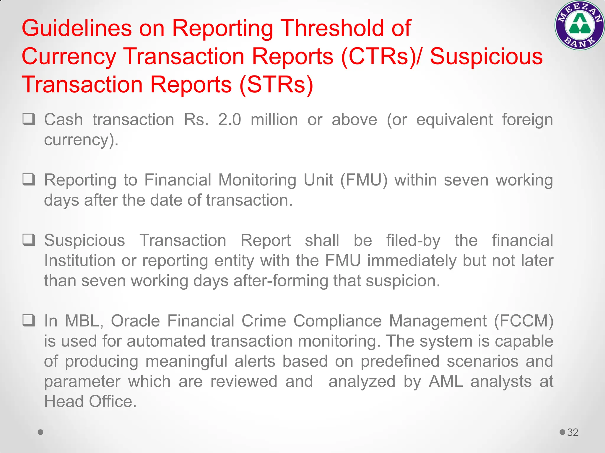 32
 Cash transaction Rs. 2.0 million or above (or equivalent foreign
currency).
 Reporting to Financial Monitoring Unit (FMU) within seven working
days after the date of transaction.
 Suspicious Transaction Report shall be filed-by the financial
Institution or reporting entity with the FMU immediately but not later
than seven working days after-forming that suspicion.
 In MBL, Oracle Financial Crime Compliance Management (FCCM)
is used for automated transaction monitoring. The system is capable
of producing meaningful alerts based on predefined scenarios and
parameter which are reviewed and analyzed by AML analysts at
Head Office.
Guidelines on Reporting Threshold of
Currency Transaction Reports (CTRs)/ Suspicious
Transaction Reports (STRs)
 