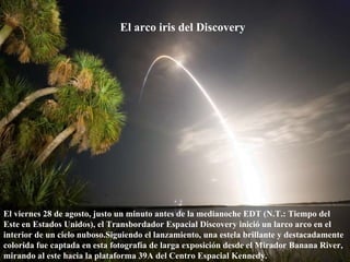 El arco iris del Discovery   El viernes 28 de agosto, justo un minuto antes de la medianoche EDT (N.T.: Tiempo del Este en Estados Unidos), el Transbordador Espacial Discovery inició un larco arco en el interior de un cielo nuboso.Siguiendo el lanzamiento, una estela brillante y destacadamente colorida fue captada en esta fotografía de larga exposición desde el Mirador Banana River, mirando al este hacia la plataforma 39A del Centro Espacial Kennedy.  
