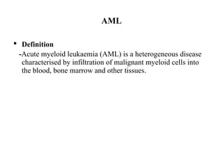 AML
 Definition
-Acute myeloid leukaemia (AML) is a heterogeneous disease
characterised by infiltration of malignant myeloid cells into
the blood, bone marrow and other tissues.
 