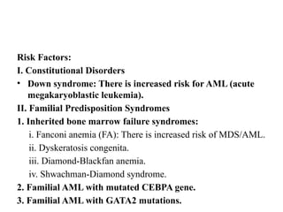 Risk Factors:
I. Constitutional Disorders
• Down syndrome: There is increased risk for AML (acute
megakaryoblastic leukemia).
II. Familial Predisposition Syndromes
1. Inherited bone marrow failure syndromes:
i. Fanconi anemia (FA): There is increased risk of MDS/AML.
ii. Dyskeratosis congenita.
iii. Diamond-Blackfan anemia.
iv. Shwachman-Diamond syndrome.
2. Familial AML with mutated CEBPA gene.
3. Familial AML with GATA2 mutations.
 