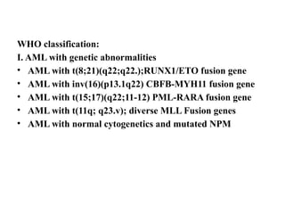 WHO classification:
I. AML with genetic abnormalities
• AML with t(8;21)(q22;q22.);RUNX1/ETO fusion gene
• AML with inv(16)(p13.1q22) CBFB-MYH11 fusion gene
• AML with t(15;17)(q22;11-12) PML-RARA fusion gene
• AML with t(11q; q23.v); diverse MLL Fusion genes
• AML with normal cytogenetics and mutated NPM
 