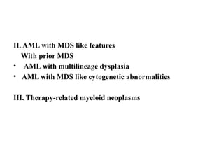 II. AML with MDS like features
With prior MDS
• AML with multilineage dysplasia
• AML with MDS like cytogenetic abnormalities
III. Therapy-related myeloid neoplasms
 