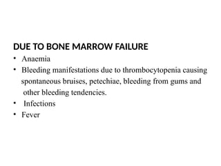 DUE TO BONE MARROW FAILURE
• Anaemia
• Bleeding manifestations due to thrombocytopenia causing
spontaneous bruises, petechiae, bleeding from gums and
other bleeding tendencies.
• Infections
• Fever
 