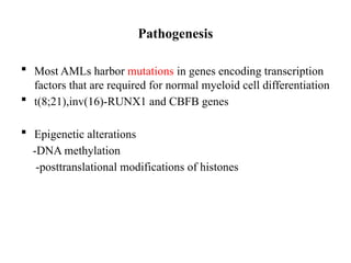 Pathogenesis
 Most AMLs harbor mutations in genes encoding transcription
factors that are required for normal myeloid cell differentiation
 t(8;21),inv(16)-RUNX1 and CBFB genes
 Epigenetic alterations
-DNA methylation
-posttranslational modifications of histones
 