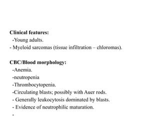 Clinical features:
-Young adults.
- Myeloid sarcomas (tissue infiltration – chloromas).
CBC/Blood morphology:
-Anemia.
-neutropenia
-Thrombocytopenia.
-Circulating blasts; possibly with Auer rods.
- Generally leukocytosis dominated by blasts.
- Evidence of neutrophilic maturation.
-
 