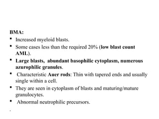 BMA:
 Increased myeloid blasts.
 Some cases less than the required 20% (low blast count
AML).
 Large blasts, abundant basophilic cytoplasm, numerous
azurophilic granules.
 Characteristic Auer rods: Thin with tapered ends and usually
single within a cell.
 They are seen in cytoplasm of blasts and maturing/mature
granulocytes.
 Abnormal neutrophilic precursors.
.
 