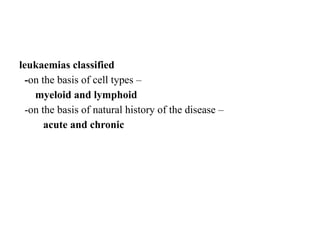 leukaemias classified
-on the basis of cell types –
myeloid and lymphoid
-on the basis of natural history of the disease –
acute and chronic
 