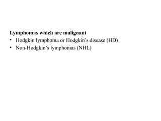 Lymphomas which are malignant
• Hodgkin lymphoma or Hodgkin’s disease (HD)
• Non-Hodgkin’s lymphomas (NHL)
 