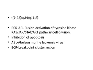 • t(9;22)(q34;q11.2)
• BCR-ABL Fusion-activation of tyrosine kinase-
RAS/JAK/STAT/AKT pathway-cell division,
• Inhibition of apoptosis
• ABL-Abelson murine leukemia virus
• BCR-breakpoint cluster region
 