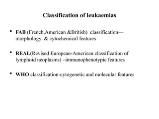 Classification of leukaemias
 FAB (French,American &British) classification—
morphology & cytochemical features
 REAL(Revised European-American classification of
lymphoid neoplasms) –immunophenotypic features
 WHO classification-cytogenetic and molecular features
 