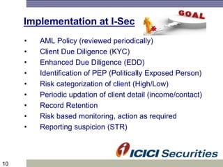 10
Implementation at I-Sec
• AML Policy (reviewed periodically)
• Client Due Diligence (KYC)
• Enhanced Due Diligence (EDD)
• Identification of PEP (Politically Exposed Person)
• Risk categorization of client (High/Low)
• Periodic updation of client detail (income/contact)
• Record Retention
• Risk based monitoring, action as required
• Reporting suspicion (STR)
 