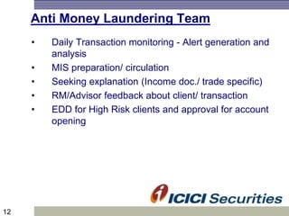 12
Anti Money Laundering Team
• Daily Transaction monitoring - Alert generation and
analysis
• MIS preparation/ circulation
• Seeking explanation (Income doc./ trade specific)
• RM/Advisor feedback about client/ transaction
• EDD for High Risk clients and approval for account
opening
 