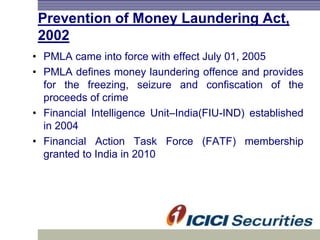 Prevention of Money Laundering Act,
2002
• PMLA came into force with effect July 01, 2005
• PMLA defines money laundering offence and provides
for the freezing, seizure and confiscation of the
proceeds of crime
• Financial Intelligence Unit–India(FIU-IND) established
in 2004
• Financial Action Task Force (FATF) membership
granted to India in 2010
 