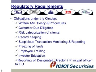 9
Regulatory Requirements
• Obligations under the Circular:
 Written AML Policy & Procedures
 Customer Due Diligence
 Risk categorization of clients
 Record Keeping
 Suspicious Transaction Monitoring & Reporting
 Freezing of funds
 Employee Training
 Investor Education
Reporting of Designated Director / Principal officer
to FIU
 