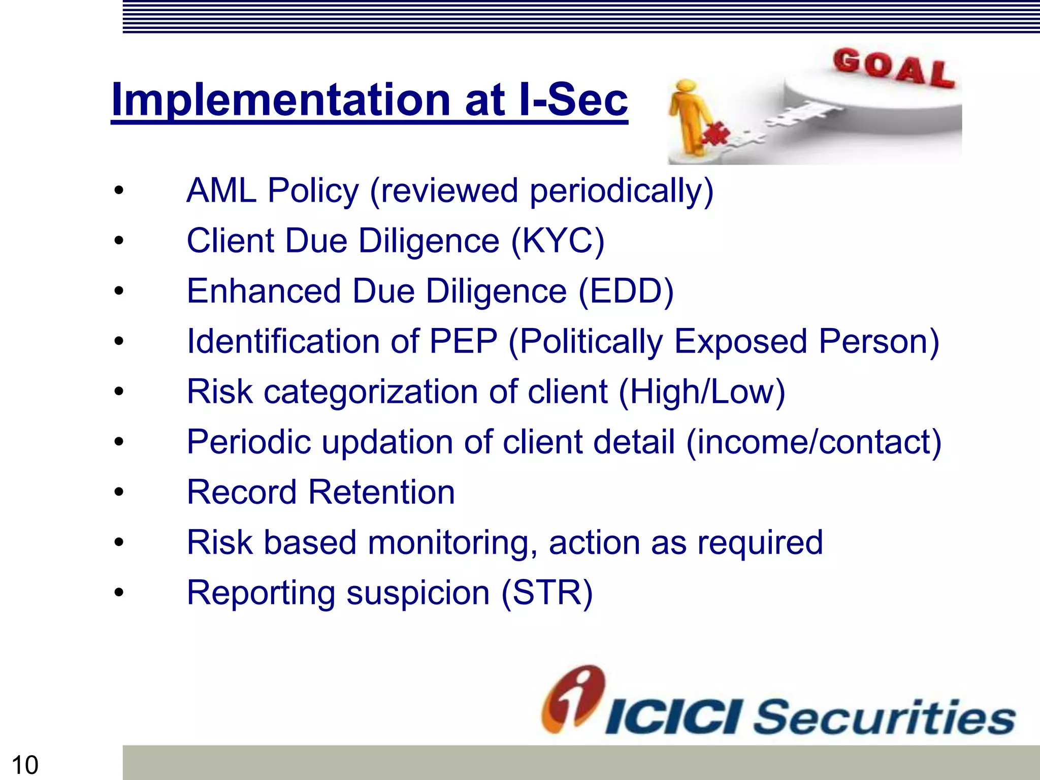 10
Implementation at I-Sec
• AML Policy (reviewed periodically)
• Client Due Diligence (KYC)
• Enhanced Due Diligence (EDD)
• Identification of PEP (Politically Exposed Person)
• Risk categorization of client (High/Low)
• Periodic updation of client detail (income/contact)
• Record Retention
• Risk based monitoring, action as required
• Reporting suspicion (STR)
 